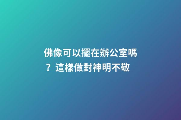 佛像可以擺在辦公室嗎？這樣做對神明不敬